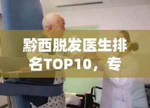 黔西脱发医生排名TOP10，专业治疗引领者，行业翘楚引领前行