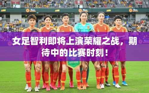 女足智利即将上演荣耀之战，期待中的比赛时刻！