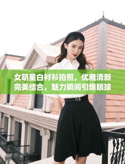 女明星白衬衫拍照,优雅清新完美结合,魅力瞬间引爆眼球!