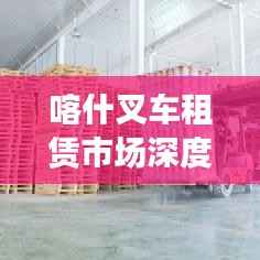 喀什叉车租赁市场深度解析,行情、趋势与前景展望